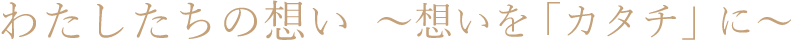 わたしたちの想い~想いを「カタチ」に~